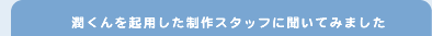 潤くんを起用した制作スタッフに聞いてみました