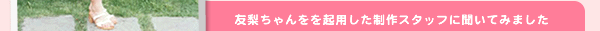 友梨ちゃんをを起用した制作スタッフに聞いてみました