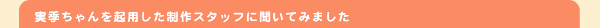 実希ちゃんを起用した制作スタッフに聞いてみました